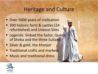 Heritage and Culture
 Over 5000 years of civilisation
 300 historic forts & castles (24
refurbished) and Unesco Sites
 Legends: Sinbad the Sailor, Queen
of Sheba and the three Sultans
 Silver & gold, the khanjar
 Traditional crafts and markets
 Music and traditional dress
 