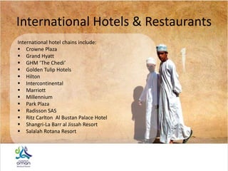 International Hotels & Restaurants
International hotel chains include:
 Crowne Plaza
 Grand Hyatt
 GHM ‘The Chedi’
 Golden Tulip Hotels
 Hilton
 Intercontinental
 Marriott
 Millennium
 Park Plaza
 Radisson SAS
 Ritz Carlton Al Bustan Palace Hotel
 Shangri-La Barr al Jissah Resort
 Salalah Rotana Resort
 