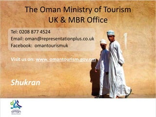 The Oman Ministry of Tourism
UK & MBR Office
Tel: 0208 877 4524
Email: oman@representationplus.co.uk
Facebook: omantourismuk
Visit us on: www. omantourism.gov.om
Shukran
 