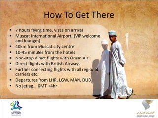 How To Get There
 7 hours flying time, visas on arrival
 Muscat International Airport, (VIP welcome
and lounges)
 40km from Muscat city centre
 10-45 minutes from the hotels
 Non-stop direct flights with Oman Air
 Direct flights with British Airways
 Further connecting flights with all regional
carriers etc.
 Departures from LHR, LGW, MAN, DUB
 No jetlag… GMT +4hr
 