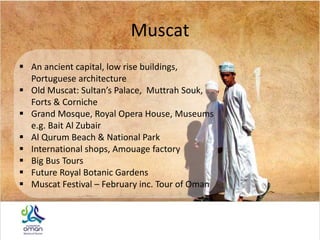 Muscat
 An ancient capital, low rise buildings,
Portuguese architecture
 Old Muscat: Sultan’s Palace, Muttrah Souk,
Forts & Corniche
 Grand Mosque, Royal Opera House, Museums
e.g. Bait Al Zubair
 Al Qurum Beach & National Park
 International shops, Amouage factory
 Big Bus Tours
 Future Royal Botanic Gardens
 Muscat Festival – February inc. Tour of Oman
 