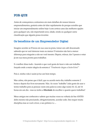 POR QUE
Antes de começarmos a entrarmos em mais detalhes de nossos futuros
empreendimentos, gostaria antes de falar rapidamente do porque acredito que
iniciar um empreendimento online hoje é com certeza uma das melhores opções
para qualquer um, não importando sexo, idade, renda ou qualquer outra
classificação que alguém possa inventar.
Os benefícios de um Empreendedor Digital
Imagine acordar as 8 horas em sua casa na praia, tomar um café descansado
sabendo que se você demorar mais ou menos 15 minutos não fará a menor
diferença para ninguém a não ser você mesmo. Depois, relaxar, dar 3 passos e estar
já em sua mesa pronto para trabalhar.
E o melhor disso tudo - fazendo o que você gosta de fazer e não um trabalho
forçado onde a maior alegria da semana é "Finalmente chegou a Sexta-Feira!"
Pois é, minha vida é assim já faz um bom tempo.
Mas calma, não pense que é fácil, que eu acordo meio dia, trabalho somente 2
horas e depois fico livre novamente. Não. As vezes "trabalho" (não gosto de usar o
termo trabalho pois as pessoas veem esta palavra como algo ruim) 10, 12, até 14
horas em um dia - mas eu tenho a liberdade de escolher o quanto quero trabalhar!
Meus amigos me conhecem e sabem que muitas vezes eu voltaria do bar ANTES
deles mesmo não precisando, obrigatoriamente, acordar cedo. Isto requer muita
disciplina mas se você a tiver, o seu prêmio é a ...
© Empreendedor Digital · http://www.empreendedor-digital.com · 9
 