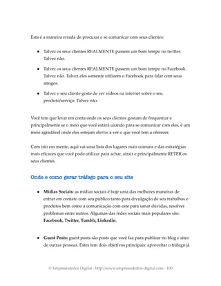 Esta é a maneira errada de procurar e se comunicar com seus clientes:
● Talvez os seus clientes REALMENTE passem um bom tempo no twitter.
Talvez não.
● Talvez os seus clientes REALMENTE passem um bom tempo no Facebook.
Talvez não. Talvez eles somente utilizem o Facebook para falar com seus
amigos.
● Talvez o seu cliente goste de ver vídeos na internet sobre o seu
produto/serviço. Talvez não.
Você tem que levar em conta onde os seus clientes gostam de frequentar e
principalmente se o meio que você estará usando para se comunicar com eles, é um
meio agradável onde eles estejam abertos a ver o que você tem a oferecer.
Com isto em mente, aqui vai uma lista dos lugares mais comuns e das estratégias
mais eficazes que você pode utilizar para achar, atrair e principalmente RETER os
seus clientes.
Onde e como gerar tráfego para o seu site
● Mídias Sociais: as mídias sociais é hoje uma das melhores maneiras de
entrar em contato com seu público tanto para divulgação de seu trabalhos e
produtos bem como a comunicação com este para sanar dúvidas, resolver
problemas entre outros. Algumas das redes sociais mais populares são:
Facebook, Twitter, Tumblr, Linkedin.
● Guest Posts: guest posts são posts que você faz para publicar no blog e sites
de outras pessoas. Estes tem dois objetivos principais: aproveitar o tráfego já
© Empreendedor Digital · http://www.empreendedor-digital.com · 100
 