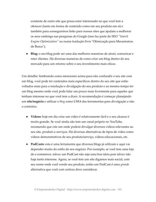existente de outro site que possa estar interessado no que você tem a
oferecer (tanto em forma de conteúdo como em seu produto em si) e
também para conseguirmos links para nossos sites que ajudam a melhorar
os seus rankings nas pesquisas do Google (isso faz parte do SEO "Search
Engine Optimization" ou numa tradução livre "Otimização para Mecanismos
de Busca");
● Blog: o seu blog pode ser uma das melhores maneiras de atrair, comunicar e
reter clientes. Há diversas maneiras de como criar um blog dentro do seu
mercado para um retorno sobre o seu investimento mais eficaz.
Um detalhe: lembrando como mencionei acima para não confundir o seu site com
um blog, você pode ter conteúdos mais específicos dentro do seu site que estão
voltados mais para a resolução e divulgação do seu produto e ao mesmo tempo ter
um blog mesmo onde você pode falar um pouco mais livremente para aqueles que
tenham interesse no que você tem a dizer. A recomendação é começar planejando
um site/negócio e utilizar o blog como UMA das ferramentas para divulgação e não
o contrário.
● Vídeos: hoje em dia criar um vídeo é relativamente fácil e o seu alcance é
muito grande. Se você ainda não tem um canal próprio no YouTube,
recomendo que crie um onde poderá divulgar diversos vídeos relevantes ao
seu site, produto e serviços. Há diversas alternativas de tipos de vídeo como
vídeos demonstrativos de seu produto/serviço, vídeos educacionais, etc.
● PodCasts: esta é uma ferramenta que diversos blogs já utilizam e aqui vai
depender muito do estilo do seu negócio. Por exemplo, se você tem uma loja
de e-commerce, talvez um PodCast não seja uma boa ideia pois talvez não
haja tanto interesse. Agora, se você tem um site digamos mais social, com
seu nome onde você vende seu produto, então um PodCast é uma grande
alternativa que você com certeza deve considerar.
© Empreendedor Digital · http://www.empreendedor-digital.com · 101
 