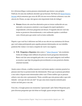 Já vi diversos blogs e outras pessoas comentando que iniciar o seu próprio
PodCast, foi uma das melhores decisões que já fizeram. Pat Flynn do Smart Passive
Income até já comentou que cerca de 20% de seus novos leitores acharam o seu site
através do iTunes, ou seja: não ignore esta importante fonte de tráfego!
● Fóruns: fóruns são uma boa alternativa para se tornar conhecido em seu
mercado e aos poucos construir a sua imagem de expert ajudando e
respondendo a diversas perguntas em fóruns. O segredo está em você não
tentar se promover descaradamente, e sim realmente ajudar e contribuir
com o fórum para que assim você se torne conhecido.
Depois o que você faz é adicionar um link ao seu site em sua assinatura do fórum
que você esteja participando para aquelas pessoas interessadas em seu trabalho
poderem lhe visitar e ver mais a respeito de você e seu negócio.
● P+R - Perguntas e Repostas: sites como o "Yahoo! Respostas" são excelentes
fontes de tráfego onde milhares de pessoas fazem perguntas diariamente.
Basta você dar uma navegada pelo site e ver em qual categoria você melhor
se encaixa e que tipo de pergunta provavelmente os seus possíveis clientes
estariam fazendo.
Assim como o fórum, a melhor maneira é você tentar ajudar o máximo possível as
pessoas sem ficar se promovendo tão diretamente. Deixe que as pessoas percebam
o seu valor e fiquem mais interessadas sobre você. É bem melhor que as pessoas
achem o seu site com o pensamento "Hum, acredito que esta pessoa sabe o que está
falando - será que ele tem um site?" do que uma mera resposta somente para
incluir um link para o seu site.
Fora isto, o Google parece (no momento) "apaixonado" pelo Yahoo! Respostas pois
para diversas perguntas que são feitas no Google, quase sempre tem algum
© Empreendedor Digital · http://www.empreendedor-digital.com · 102
 