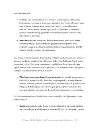 resultado deste site.
● Eventos: aqui é uma fonte que irá misturar o online com o offline, mas
basicamente você deve se interessar e participar de eventos relevantes a sua
área. Além de uma excelente maneira de conhecer mais sobre o seu
mercado, sobre os seus clientes e produtos, você também poderá estar
fazendo um networking que poderão lhe render diversos contatos e até
talvez futuros parceiros.
● Newsletter: se você é assinante da minha newsletter, você então recebe
bastante conteúdo de qualidade que preparo somente para os meus
assinantes. Alguns eu chego a publicar em meu blog, mas em sua grande
maioria eles são privados para assinantes.
Esta é uma excelente maneira de se construir relações melhores com seus clientes e
leitores e também é uma fonte de tráfego que independe do Google. Isto é muito
importante pois você tem que considerar a possibilidade de se algum dia, por
algum motivo, o seu site sumir do Google (sim, pode acontecer), como você gerará
tráfego e manterá contato com seus leitores?
● Distribua o seu conteúdo em diversos formatos: é essencial que possamos
distribuir o nosso conteúdo da melhor maneira possível através do maior
número de meios possível. Por exemplo, se você tem um PDF gratuito como
este para distribuir para seus leitores, por que não gravar um áudio dele
para que seja mais uma maneira de seus leitores acessarem o seu conteúdo?
Há diversas outras formas de distribuir o seu conteúdo e cito algumas das mais
comuns abaixo:
● Áudio: como citado, áudio é uma excelente alternativa para você reutilizar
um conteúdo que você já produziu uma vez. Depois você até pode criar um
© Empreendedor Digital · http://www.empreendedor-digital.com · 103
 