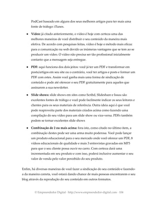 PodCast baseado em alguns dos seus melhores artigos para ter mais uma
fonte de tráfego: iTunes.
● Vídeo: já citado anteriormente, o vídeo é hoje com certeza uma das
melhores maneiras de você distribuir o seu conteúdo da maneira mais
efetiva. De acordo com pesquisas feitas, vídeo é hoje o método mais eficaz
para a comunicação na web devido as inúmeras vantagens que se tem ao se
produzir um vídeo. O vídeo não precisa ser tão profissional inicialmente
contanto que a mensagem seja entregue.
● PDF: aqui funciona dos dois jeitos: você já ter um PDF e transformar em
posts/artigos em seu site ou o contrário, você ter artigos e posts e formar um
PDF com estes. Assim você ganha mais uma forma de sindicação de
conteúdo e pode até oferecer o seu PDF gratuitamente para aqueles que
assinarem a sua newsletter.
● Slide shows: slide shows em sites como Scribd, Slideshare e Issuu são
excelentes fontes de tráfego e você pode facilmente indicar os seus leitores e
clientes para os seus materiais de referência. Outra ideia aqui é que você
pode reaproveita parte dos materiais criados acima como fazendo uma
compilação do seu vídeo para um slide show ou vice-versa. PDFs também
podem se tornar excelentes slide shows
● Combinação de 2 ou mais acima: fora isto, como citado no último item, a
combinação destes pode ser uma arma muito poderosa. Você pode lançar
um produto educacional para o seu mercado onde você oferece um PDF, 8
vídeos educacionais de qualidade e mais 3 entrevistas gravadas em MP3
para que o seu cliente possa ouvir no carro. Com certeza dará uma
incrementada em seu produto e com isso, poderá inclusive aumentar o seu
valor de venda pelo valor percebido do seu produto.
Enfim, há diversas maneiras de você fazer a sindicação do seu conteúdo e fazendo-
a da maneira correta, você estará dando chance de mais pessoas encontrarem o seu
blog através da reprodução do seu conteúdo em outros formatos.
© Empreendedor Digital · http://www.empreendedor-digital.com · 104
 