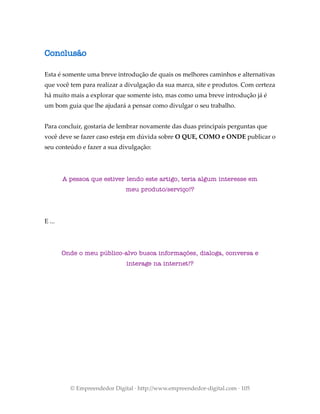 Conclusão
Esta é somente uma breve introdução de quais os melhores caminhos e alternativas
que você tem para realizar a divulgação da sua marca, site e produtos. Com certeza
há muito mais a explorar que somente isto, mas como uma breve introdução já é
um bom guia que lhe ajudará a pensar como divulgar o seu trabalho.
Para concluir, gostaria de lembrar novamente das duas principais perguntas que
você deve se fazer caso esteja em dúvida sobre O QUE, COMO e ONDE publicar o
seu conteúdo e fazer a sua divulgação:
A pessoa que estiver lendo este artigo, teria algum interesse em
meu produto/serviço!?
E ...
Onde o meu público-alvo busca informações, dialoga, conversa e
interage na internet!?
© Empreendedor Digital · http://www.empreendedor-digital.com · 105
 