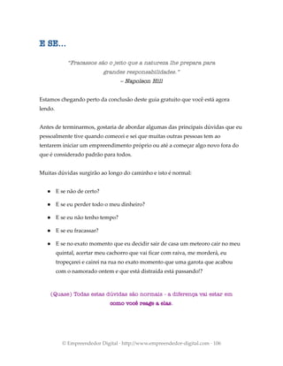 E SE...
“Fracassos são o jeito que a natureza lhe prepara para
grandes responsabilidades.”
– Napoleon Hill
Estamos chegando perto da conclusão deste guia gratuito que você está agora
lendo.
Antes de terminarmos, gostaria de abordar algumas das principais dúvidas que eu
pessoalmente tive quando comecei e sei que muitas outras pessoas tem ao
tentarem iniciar um empreendimento próprio ou até a começar algo novo fora do
que é considerado padrão para todos.
Muitas dúvidas surgirão ao longo do caminho e isto é normal:
● E se não de certo?
● E se eu perder todo o meu dinheiro?
● E se eu não tenho tempo?
● E se eu fracassar?
● E se no exato momento que eu decidir sair de casa um meteoro cair no meu
quintal, acertar meu cachorro que vai ficar com raiva, me morderá, eu
tropeçarei e cairei na rua no exato momento que uma garota que acabou
com o namorado ontem e que está distraída está passando!?
(Quase) Todas estas dúvidas são normais - a diferença vai estar em
como você reage a elas.
© Empreendedor Digital · http://www.empreendedor-digital.com · 106
 