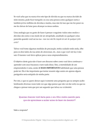 Se você acha que eu nunca tive este tipo de dúvida ou que eu nunca duvidei de
mim mesmo, pode ficar tranquilo: eu sou uma pessoa como qualquer outra e
também já tive milhões de dúvidas e medos, mas não foi isso que me fez parar ou
me fez deixar de lutar para alcançar os meus sonhos.
Uma analogia que eu gosto de fazer é pensar o seguinte: todos estes medos e
dúvidas são como o seu medo de ser atropelado, assaltado ou qualquer coisa
parecida quando você sai na rua - mas isso não lhe impede de sair de qualquer jeito
certo?
Talvez você tome algumas medidas de precaução, tenha cuidado onde anda, olhe
para os dois lados da rua antes de atravessar, etc., mas o que você não faz é não
sair. O mesmo você deve aplicar para o seus empreendimentos.
O objetivo deste guia não é fazer um discurso sobre como você deve continuar e
aprender com seus fracassos e nem nada disso. Sim, a mentalidade de um
empreendedor é uma, senão A MAIS IMPORTANTE habilidade que uma pessoa
pode ter. Ela é tão importante que tentar resumir algo assim em apenas alguns
parágrafos seria estúpido de minha parte.
Por isto, o que eu quero deixar aqui é somente uma pergunta que eu sempre acabo
lembrando diversas vezes toda vez que algo parece que não vai dar certo ou que eu
chegue a pensar nem que por um segundo que talvez eu vá desistir:
Quantas chances você daria para o seu filho recém-nascido para
que ele aprendesse a andar antes de fazer ele desistir!?
Sabe a resposta?
© Empreendedor Digital · http://www.empreendedor-digital.com · 107
 
