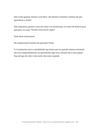 Não existe quantas chances você daria - ele tentaria e tentaria e tentaria até que
aprendesse a andar!
Não importaria quantas vezes ele caísse e se machucasse, ou como ele demora para
aprender, ou como *INSIRA DESCULPA AQUI*.
Nada disso interessaria!
Ele simplesmente tentaria até aprender! Ponto.
E é exatamente esta é a mentalidade que temos que ter quando estamos iniciando
um novo empreendimento ou aprendendo algo novo: desistir não é uma opção!
Faça até que de certo e não aceite não como resposta.
© Empreendedor Digital · http://www.empreendedor-digital.com · 108
 
