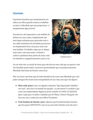 Liberdade
O primeiro benefício que imediatamente me
saltou aos olhos quando comecei a trabalhar
na área é a liberdade que esta proporciona - é
simplesmente algo incrível!
Executivos e até empresários, com milhões de
dólares em suas contas, simplesmente não
tem tempo suficiente para aproveitar todo o
seu saldo monetário em atividades prazerosas
ou simplesmente ficar um pouco mais com
suas famílias. O trabalho exige que se chegue
mais cedo e saia mais tarde, o trânsito é
caótico e perdemos boas partes de nossa vida
em trânsitos e congestionamentos e por aí vai.
Ao ver tudo isto, eu decidi de início que esta não era uma vida que eu queria e com
isto decidido passei então, a procurar oportunidades que me proporcionassem
liberdade total tanto de horário como local.
Não vou fazer uma lista aqui de todos benefícios de como uma liberdade que você
pode conseguir lhe trarão mais tranquilidade em sua vida, mas aqui vão alguns:
● More onde quiser: uma vez alguém comentou "Que legal poder trabalhar
em casa!", mas isso é só metade da equação - ou até menos! A verdade é que
como um empreendedor digital eu posso trabalhar de ONDE EU QUISER.
Quer viajar para o Caribe e trabalhar por lá? Ótimo. China? Tranquilo. Ou
ficar em casa e cuidar dos seus filhos? Excelente!
● Evito horários de trânsito e pico: sabemos que há determinados horários
que fica quase IMPOSSÍVEL sair na rua com tanto trânsito; mas isto não é
© Empreendedor Digital · http://www.empreendedor-digital.com · 10
"LIBERDADE!!"
 