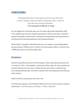 CONCLUSÃO
"Empreendedorismo é viver alguns anos de sua vida como
poucos o fariam, para que depois você possa viver o resto da
sua vida como poucos poderiam."
– Um estudante de Warren G. Tracy
Se você chegou até o fim deste guia, isto me ensina algo muito importante sobre
você: significa que você tem vontade e garra para ir atrás do que quer e entende o
porque informação, conhecimento e educação são importantes para que possamos
nos desenvolver tanto pessoalmente como profissionalmente.
Tenha razões e "porquês" suficientes para que o seu negócio cresça independente
do que acontecer. Dinheiro por si só não é um bom porquê; utilize-o somente como
o MEIO pelo qual você irá fazer algo maior.
Parabéns!
Gostaria de parabenizá-lo por ler todo este guia e deixar aqui aberto para que este
n~ao seja um "fim", e sim somente o começo de muitas coisas: de uma amizade que
eu possa desenvolver com você, o começo de uma nova ideia, o começo de um
novo empreendimento que você esteve adiando todo este tempo pois não sabia por
onde começar.
Enfim, diversos começos para uma nova vida.
E no final, não esqueça, como Napoleon Hill escreveu em um dos maiores clássicos
da literatura, "A Lei do Sucesso em 16 Lições" e "Pense e Fique Rico":
© Empreendedor Digital · http://www.empreendedor-digital.com · 109
 