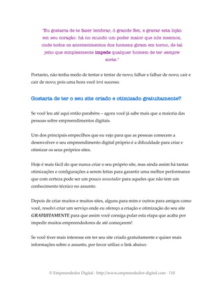 "Eu gostaria de te fazer lembrar, ó grande Rei, e gravar esta lição
em seu coração: há no mundo um poder maior que nós mesmos,
onde todos os acontecimentos dos homens giram em torno, de tal
jeito que simplesmente impede qualquer homem de ter sempre
sorte."
Portanto, não tenha medo de tentar e tentar de novo; falhar e falhar de novo; cair e
cair de novo; pois uma hora você terá sucesso.
Gostaria de ter o seu site criado e otimizado gratuitamente?
Se você leu até aqui então parabéns – agora você já sabe mais que a maioria das
pessoas sobre empreendimentos digitais.
Um dos principais empecilhos que eu vejo para que as pessoas comecem a
desenvolver o seu empreendimento digital próprio é a dificuldade para criar e
otimizar os seus próprios sites.
Hoje é mais fácil do que nunca criar o seu próprio site, mas ainda assim há tantas
otimizações e configurações a serem feitas para garantir uma melhor performance
que com certeza pode ser um pouco assustador para aqueles que não tem um
conhecimento técnico no assunto.
Depois de criar muitos e muitos sites, alguns para mim e outros para amigos como
você, resolvi criar um serviço onde eu ofereço a criação e otimização do seu site
GRATUITAMENTE para que assim você consiga pular esta etapa que acaba por
impedir muitos empreendedores de até começarem!
Se você tiver mais interesse em ter seu site criado gratuitamente e quiser mais
informações sobre o assunto, por favor utilize o link abaixo:
© Empreendedor Digital · http://www.empreendedor-digital.com · 110
 