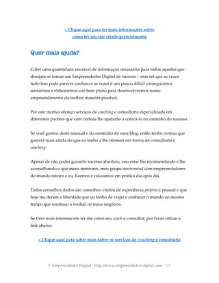 » Clique aqui para ter mais informações sobre
como ter seu site criado gratuiatmente
Quer mais ajuda?
Cobri uma quantidade razoável de informação necessária para todos aqueles que
desejam se tornar um Empreendedor Digital de sucesso – mas sei que as vezes
tudo isso pode parecer confuso e as vezes é um pouco difícil conseguirmos
sentarmos e elaborarmos um bom plano para desenvolvermos nosso
empreendimento da melhor maneira possível.
Por este motivo ofereço serviços de coaching e consultoria especializada em
diferentes pacotes que com certeza lhe ajudarão a colocá-lo no caminho do sucesso.
Se você gostou deste manual e do conteúdo do meu blog, então tenho certeza que
gostará mais ainda do que eu tenho a lhe oferecer em forma de consultoria e
coaching.
Apesar de não poder garantir sucesso absoluto, vou estar lhe recomendando e lhe
aconselhando o que meus mentores, meu grupo mastermind com empreendedores
do mundo inteiro e eu, fizemos e colocamos em prática dia após dia.
Todos conselhos dados são conselhos vindos de experiência própria e pessoal e que
hoje me deram a liberdade que eu tenho de viajar e conhecer o mundo ao mesmo
tempo que continuo a evoluir os meus negócios.
Se tiver mais interesse em ter-me como seu coach e consultor, por favor utilize o
link abaixo:
» Clique aqui para saber mais sobre os serviços de coaching e consultoria
© Empreendedor Digital · http://www.empreendedor-digital.com · 111
 