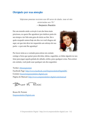 Obrigado por sua atenção
"Algumas pessoas morrem aos 25 anos de idade, mas só são
enterradas aos 75."
~ Benjamin Franklin
Em um mundo onde a atenção é um dos bens mais
preciosos, eu quero lhe agradecer por dedicar parte do
seu tempo e ter lido este guia do início ao fim. Sei o
quão ocupado somos hoje em dia e se você chegou até
aqui, sei que isto deve ter requerido um esforço de sua
parte – e por este lhe agradeço!
Por favor sinta-se a vontade para entrar em contato
comigo a hora que quiser para dúvidas, ideias, sugestões, se faltar alguém no seu
time para jogar aquela pelada de sábado, enfim, para qualquer coisa. Para entrar
em contato, você pode usar qualquer um dos seguintes:
Twitter: @brunopicinini
Facebook Page: http://www.facebook.com/EmpreendedorDigitalQG
Contato: bruno@empreendedor-digital.com
Página do Manual: http://www.empreendedor-digital.com/manual
Bruno M. Picinini
Empreendedor-Digital.com
© Empreendedor Digital · http://www.empreendedor-digital.com · 112
 