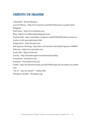 CRÉDITO DE IMAGEM
"Liberdade"- Warner Brothers
Love-Or-Money - http://www.neo1seo.com/2011/10/passion-vs-profit-when-
blogging/
Nail Frame - http://www.infmetry.com
Blog - http://www.b2bsocialmediaguide.com/
Einstein Duh - http://visionhelp.wordpress.com/2012/06/09/hooked-on-font-ics-
caution-wide-spacing/einstein-duh/
Infoproducts - http://maxplr.com/
Jack Sparrow Drawing - http://herr-o.deviantart.com/art/Jack-Sparrow-3098814
Software - http://www.picotech.com
Uncle Sam – http://wired.com
Jewelry - http://starmakeupjust.com/diamond-jewellery
Consultoria - timedoctor.com
Freelance - christopherwink.com
Clutter - http://yourhomewizards.com/2011/09/seeing-red-can-make-you-clutter-
free/
"I'm #1 – why try harder?" – Fatboy Slim
Wordpress Symbol – Wordpress.org
© Empreendedor Digital · http://www.empreendedor-digital.com · 113
 