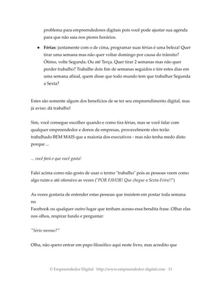 problema para empreendedores digitais pois você pode ajustar sua agenda
para que não saia nos piores horários.
● Férias: juntamente com o de cima, programar suas férias é uma beleza! Quer
tirar uma semana mas não quer voltar domingo por causa do trânsito?
Ótimo, volte Segunda. Ou até Terça. Quer tirar 2 semanas mas não quer
perder trabalho? Trabalhe dois fim de semanas seguidos e tire estes dias em
uma semana afinal, quem disse que todo mundo tem que trabalhar Segunda
a Sexta?
Estes são somente algum dos benefícios de se ter seu empreendimento digital, mas
já aviso: dá trabalho!
Sim, você consegue escolher quando e como tira férias, mas se você falar com
qualquer empreendedor e donos de empresas, provavelmente eles terão
trabalhado BEM MAIS que a maioria dos executivos - mas não tenha medo disto
porque ...
... você fará o que você gosta!
Falei acima como não gosto de usar o termo "trabalho" pois as pessoas veem como
algo ruim e até ofensivo as vezes ("POR FAVOR! Que chegue a Sexta-Feira!!")
As vezes gostaria de entender estas pessoas que insistem em postar toda semana
no
Facebook ou qualquer outro lugar que tenham acesso essa bendita frase. Olhar elas
nos olhos, respirar fundo e perguntar:
"Sério mesmo?"
Olha, não quero entrar em papo filosófico aqui neste livro, mas acredito que
© Empreendedor Digital · http://www.empreendedor-digital.com · 11
 