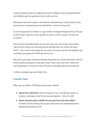 vivemos somente uma vez e alguns dos nossos melhores anos são desperdiçados
em trabalhos que não gostamos. Isto eu acho um erro.
Felizmente hoje temos opções e ferramentas suficientes para sairmos dessa rotina
massacrante e conquistarmos nossa liberdade - e fazê-lo com prazer!
Eu não sei quando foi a última vez que reclamei de alguma Segunda-Feira. Por que
eu faria? Faço o que amo fazer, quando eu quero e como eu quero. Por que iria
reclamar!?
Sim há certas atividades dentro do que amo fazer que com certeza não exclamo
"MEU DEUS COMO EU AMO RESOLVER PROBLEMAS DE HTML NO MEU
SITE!!", mas é como uma relação de um casal: você amar a pessoa não significa que
você tenha que gostar de TUDO que ela faz ou é.
Mas não se preocupe, estaremos falando mais sobre isso no decorrer deste e-book e
até lhe explicarei porque eu acho que a frase "Faça o que você ama!" assim sem
mais explicações é a causa de muitos fracassos e decepções de diversas pessoas.
A última vantagem que quero falar é de ...
Controle Total
Olha, aqui me refiro a TUDO que possa exigir controle:
● Quero ficar milionário: ótimo! O negócio é seu, você decide o preço, as
vendas, a estratégia, tudo! O seu sucesso depende ... bem, de você!
● Quero somente poder trabalha de casa para ficar com meus filhos:
excelente! Sei de muitas pessoas que começaram seus empreendimentos
digitais justamente por isto.
© Empreendedor Digital · http://www.empreendedor-digital.com · 12
 