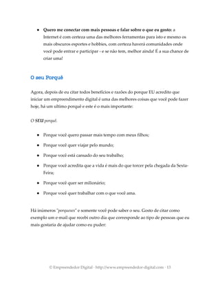 ● Quero me conectar com mais pessoas e falar sobre o que eu gosto: a
Internet é com certeza uma das melhores ferramentas para isto e mesmo os
mais obscuros esportes e hobbies, com certeza haverá comunidades onde
você pode entrar e participar - e se não tem, melhor ainda! É a sua chance de
criar uma!
O seu Porquê
Agora, depois de eu citar todos benefícios e razões do porque EU acredito que
iniciar um empreendimento digital é uma das melhores coisas que você pode fazer
hoje, há um ultimo porquê e este é o mais importante:
O SEU porquê.
● Porque você quero passar mais tempo com meus filhos;
● Porque você quer viajar pelo mundo;
● Porque você está cansado do seu trabalho;
● Porque você acredita que a vida é mais do que torcer pela chegada da Sexta-
Feira;
● Porque você quer ser milionário;
● Porque você quer trabalhar com o que você ama.
Há inúmeros "porqueses" e somente você pode saber o seu. Gosto de citar como
exemplo um e-mail que recebi outro dia que corresponde ao tipo de pessoas que eu
mais gostaria de ajudar como eu puder:
© Empreendedor Digital · http://www.empreendedor-digital.com · 13
 