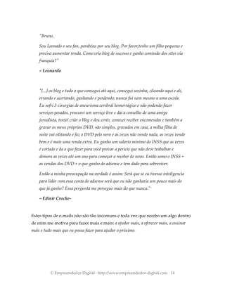 "Bruno,
Sou Leonado e seu fan, parabéns por seu blog. Por favor,tenho um filho pequeno e
preciso aumentar renda. Como crio blog de sucesso e ganho comissão dos sites via
franquia?"
~ Leonardo
"[...] os blog e tudo o que consegui até aqui, consegui sozinha, clicando aqui e ali,
errando e acertando, ganhando e perdendo; nunca fui nem mesmo a uma escola.
Eu sofri 3 cirurgias de aneurisma cerebral hemorrágico e não podendo fazer
serviços pesados, procurei um serviço leve e dai a conselho de uma amiga
jornalista, tentei criar o blog e deu certo, comecei receber encomendas e também a
gravar os meus próprios DVD, são simples, gravados em casa, a milha filha de
noite vai editando e faz o DVD pelo nero e as vezes não vende nada, as vezes vende
bem e é mais uma renda extra. Eu ganho um salario minimo do INSS que as vezes
é cortado e da o que fazer para você provar a perícia que não deve trabalhar e
demora as vezes até um ano para começar a receber de novo. Então somo o INSS +
as vendas dos DVD + o que ganho do adsense e tem dado para sobreviver.
Então a minha preocupação na verdade é assim: Será que se eu tivesse inteligencia
para lidar com essa conta do adsense será que eu não ganharia um pouco mais do
que já ganho? Essa pergunta me persegue mais do que nunca."
~ Edinir Croche-
Estes tipos de e-mails não são tão incomuns e toda vez que recebo um algo dentro
de mim me motiva para fazer mais e mais: a ajudar mais, a oferecer mais, a ensinar
mais e tudo mais que eu possa fazer para ajudar o próximo.
© Empreendedor Digital · http://www.empreendedor-digital.com · 14
 