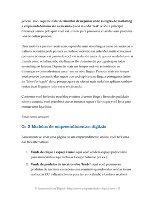 gênero - não. Aqui irei falar de modelos de negócios onde as regras de marketing
e empreendedorismo são as mesmas que o mundo "real" sendo a principal
diferença o meio pelo qual você vai utilizar para promover e vender seus produtos
- ou de outras pessoas.
Uma metáfora para isto seria como aprender uma nova língua como o francês ou o
italiano: no início pode parecer estranho e você não vai entender muita coisa, mas
conforme o tempo vai passando você vai se dando conta de que na verdade tanto o
francês como o italiano não são línguas tão distantes do português (por todas
serem línguas latinas). Depois de mais um tempo você vai entendendo as
diferenças e como estruturar uma frase na nova língua. Passado mais um tempo
você percebe que muito das regras que você aplicava na língua portuguesa (antes
do "Novo Português" claro, porque agora eu não sei mais nada!) se aplicam também
nestas duas línguas e tudo vai se encaixando.
Conforme você for lendo meu blog e outros diversos blogs e livros de qualidade
sobre o assunto, você perceberá que as mesmas regras e livros que você leria para
montar uma loja física.
Então vamos começar!
Os 3 Modelos de empreendimentos digitais
Basicamente ao criar uma página ou um empreendimento online, você terá uma
das três alternativas:
1. Venda de clique e espaço visual: aqui você venderá espaço publicitário
para anunciantes (aqui inclui-se Google Adsense por ex.);
2. Venda de produtos de terceiros e/ou "leads": aqui você promoverá
produtos de terceiros e receberá uma comissão quando estas vendas forem
realizadas OU indicará clientes para terceiros (leads) e também receberá
© Empreendedor Digital · http://www.empreendedor-digital.com · 17
 