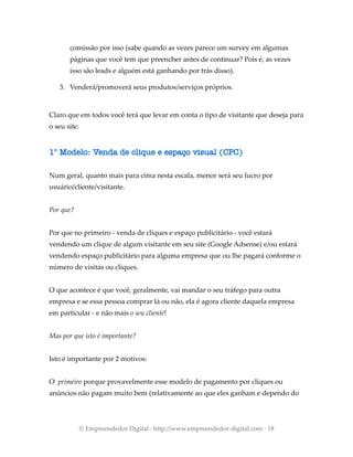 comissão por isso (sabe quando as vezes parece um survey em algumas
páginas que você tem que preencher antes de continuar? Pois é, as vezes
isso são leads e alguém está ganhando por trás disso).
3. Venderá/promoverá seus produtos/serviços próprios.
Claro que em todos você terá que levar em conta o tipo de visitante que deseja para
o seu site.
1° Modelo: Venda de clique e espaço visual (CPC)
Num geral, quanto mais para cima nesta escala, menor será seu lucro por
usuário/cliente/visitante.
Por que?
Por que no primeiro - venda de cliques e espaço publicitário - você estará
vendendo um clique de algum visitante em seu site (Google Adsense) e/ou estará
vendendo espaço publicitário para alguma empresa que ou lhe pagará conforme o
número de visitas ou cliques.
O que acontece é que você, geralmente, vai mandar o seu tráfego para outra
empresa e se essa pessoa comprar lá ou não, ela é agora cliente daquela empresa
em particular - e não mais o seu cliente!
Mas por que isto é importante?
Isto é importante por 2 motivos:
O primeiro porque provavelmente esse modelo de pagamento por cliques ou
anúncios não pagam muito bem (relativamente ao que eles ganham e dependo do
© Empreendedor Digital · http://www.empreendedor-digital.com · 18
 