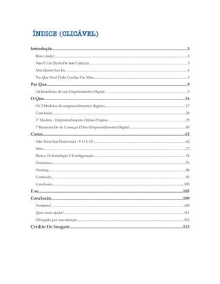 ÍNDICE (CLICÁVEL)
Introdução.............................................................................................................................3
Bem-vindo!....................................................................................................................................................3
Não É Um Bicho De Sete Cabeças.............................................................................................................3
Mas Quem Sou Eu........................................................................................................................................4
Por Que Você Pode Confiar Em Mim........................................................................................................5
Por Que..................................................................................................................................9
Os benefícios de um Empreendedor Digital............................................................................................9
O Que...................................................................................................................................16
Os 3 Modelos de empreendimentos digitais..........................................................................................17
Conclusão....................................................................................................................................................24
3° Modelo - Empreendimento Online Próprio......................................................................................25
7 Maneiras De Se Começar O Seu Empreendimento Digital...............................................................45
Como....................................................................................................................................62
Não Traia Sua Namorada - F O C O!.......................................................................................................62
Sites..............................................................................................................................................................72
Básico De Instalação E Configuração......................................................................................................74
Domínios.....................................................................................................................................................76
Hosting........................................................................................................................................................84
Conteúdo.....................................................................................................................................................92
Conclusão..................................................................................................................................................105
E se......................................................................................................................................105
Conclusão..........................................................................................................................109
Parabéns!...................................................................................................................................................109
Quer mais ajuda?......................................................................................................................................111
Obrigado por sua atenção.......................................................................................................................112
Crédito De Imagem.........................................................................................................113
 