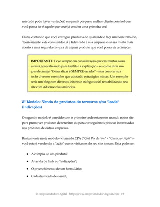 mercado pode haver variações) e segundo porque o melhor cliente possível que
você possa ter é aquele que você já vendeu uma primeira vez!
Claro, contando que você entregue produtos de qualidade e faça um bom trabalho,
'teoricamente' este consumidor já é fidelizado a sua empresa e estará muito mais
aberto a uma segunda compra de algum produto que você possa vir a oferecer.
IMPORTANTE: Leve sempre em consideração que em muitos casos
estarei generalizando para facilitar a explicação - ou como diria um
grande amigo "Generalizar é SEMPRE errado!" - mas com certeza
terão diversos exemplos que adotarão estratégias mistas. Um exemplo
seria um blog com diversos leitores e tráfego social rentabilizando seu
site com Adsense e/ou anúncios.
2° Modelo: Venda de produtos de terceiros e/ou "leads"
(indicações)
O segundo modelo é parecido com o primeiro onde estaremos usando nosso site
para promover produtos de terceiros ou para conseguirmos pessoas interessadas
nos produtos de outras empresas.
Basicamente neste modelo - chamado CPA ("Cost Per Action" - "Custo por Ação") -
você estará vendendo a "ação" que os visitantes do seu site tomam. Esta pode ser:
● A compra de um produto;
● A venda de leads ou "indicações";
● O preenchimento de um formulário;
● Cadastramento de e-mail;
© Empreendedor Digital · http://www.empreendedor-digital.com · 19
 