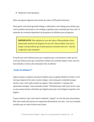 ● Resposta a uma pesquisa.
Estes são apenas algumas das formas de como o CPA pode funcionar.
Num geral você estará gerando tráfego e indicando o seu tráfego para ofertas que
você considera relevantes ao seu tráfego e ganhará uma comissão por fazer isto. O
tamanho da comissão dependerá de programa de afiliados para programa.
IMPORTANTE: Não adianta ter um site sobre a Disneylândia e ficar
oferecendo anúncios de lingerie em seu site. Parece idiota, mas com o
tempo você perceberá que muitas pessoas cometem este erro - não tão
exagerado, mas cometem)
O modo que você utilizará para que a empresa que você promove saiba que foi
você que indicou para que você possa receber sua comissão depois varia, mas um
dos métodos é através dos chamados links de afiliados.
“Links De Afiliado!?”
Agora começo a explicar um pouco melhor como se ganha dinheiro on-line e você
verá que depois de ler este e outros artigos, você começará a entender porque
muitas vezes você acaba caindo em alguns “sites estranhos” e porque eles
apresentam designs “mais estranhos ainda”. Perceberá que nada é por acaso e que
os seus passos foram calculados por alguém para que você chegasse naquela exata
página.
O que acontece é que você estará vendendo “espaço” no seu site para anunciantes.
Mas esta venda não precisa ser negociada diretamente com eles - com um exemplo
acredito que as coisas ficarão mais claras.
© Empreendedor Digital · http://www.empreendedor-digital.com · 20
 