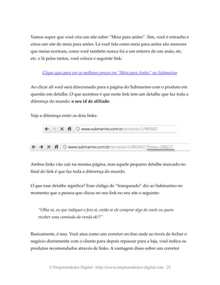 Vamos supor que você cria um site sobre “Meia para anões”. Sim, você é estranho e
criou um site de meia para anões. Lá você fala como meia para anões são menores
que meias normais, como você também nunca foi a um enterro de um anão, etc.
etc. e lá pelas tantas, você coloca o seguinte link:
Clique aqui para ver os melhores preços em “Meia para Anões” no Submarino
Ao clicar ali você será direcionado para a página do Submarino com o produto em
questão em detalhe. O que acontece é que neste link tem um detalhe que faz toda a
diferença do mundo: o seu id de afiliado.
Veja a diferença entre os dois links:
Ambos links vão cair na mesma página, mas aquele pequeno detalhe marcado no
final do link é que faz toda a diferença do mundo.
O que esse detalhe significa? Esse código de “franqueado” diz ao Submarino no
momento que a pessoa que clicou no seu link no seu site o seguinte:
“Olha só, eu que indiquei o fera aí, então se ele comprar algo de vocês eu quero
receber uma comissão da venda ok!?”
Basicamente, é isso. Você atua como um corretor on-line onde ao invés de fechar o
negócio diretamente com o cliente para depois repassar para a loja, você indica os
produtos recomendados através de links. A vantagem disso sobre um corretor
© Empreendedor Digital · http://www.empreendedor-digital.com · 21
 
