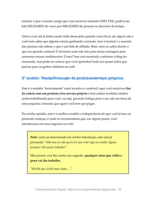 normal, é que o mesmo artigo que você escrever somente UMA VEZ, poderá ser
lido MILHARES de vezes por MILHARES de pessoas no decorrer do tempo.
Talvez você até já tenha usado links desse jeito quando você clicou em algum site e
você nem sabia que alguém estaria ganhando comissão. Isso é normal e a maioria
das pessoas não sabem o que é um link de afiliado. Bom, nem eu sabia direito o
que era quando comecei! E devemos usar este fato para nossa vantagem para
aumentar nossos rendimentos. Como? Isso será mostrado conforme o blog for
crescendo, mas pode ter certeza que você aprenderá tudo (ou quase tudo) que
precisa para se ganhar dinheiro na web.
3° modelo: Venda/Promoção de produtos/serviços próprios.
Este é o modelo "teoricamente" mais lucrativo e rentável: aqui você estará no fim
da cadeia com um produto e/ou serviço próprio e terá ambos modelos citados
acima trabalhando para você, ou seja, gerando tráfego para o seu site em troca de
uma pequena comissão que agora você tem que pagar.
Na minha opinião, este é o melhor modelo e independente do que você já tem ou
pretende começar, é onde eu recomendaria que, em algum ponto, você
introduzisse em seus negócios na web.
Nota: como já mencionado em minha introdução, não saia já
pensando "Ahh mas eu não quero ter que criar algo ou vender algum
produto! Dá muito trabalho!"
Meu jovem, vou lhe contar um segredo: qualquer coisa que valha a
pena vai dar trabalho.
"Blá blá que clichê mais chato …"
© Empreendedor Digital · http://www.empreendedor-digital.com · 22
 