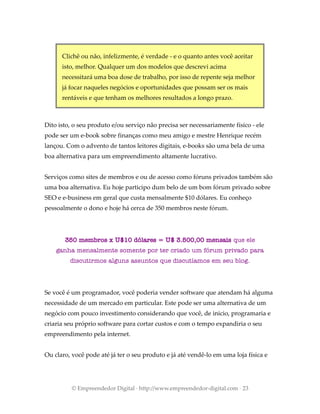 Clichê ou não, infelizmente, é verdade - e o quanto antes você aceitar
isto, melhor. Qualquer um dos modelos que descrevi acima
necessitará uma boa dose de trabalho, por isso de repente seja melhor
já focar naqueles negócios e oportunidades que possam ser os mais
rentáveis e que tenham os melhores resultados a longo prazo.
Dito isto, o seu produto e/ou serviço não precisa ser necessariamente físico - ele
pode ser um e-book sobre finanças como meu amigo e mestre Henrique recém
lançou. Com o advento de tantos leitores digitais, e-books são uma bela de uma
boa alternativa para um empreendimento altamente lucrativo.
Serviços como sites de membros e ou de acesso como fóruns privados também são
uma boa alternativa. Eu hoje participo dum belo de um bom fórum privado sobre
SEO e e-business em geral que custa mensalmente $10 dólares. Eu conheço
pessoalmente o dono e hoje há cerca de 350 membros neste fórum.
350 membros x U$10 dólares = U$ 3.500,00 mensais que ele
ganha mensalmente somente por ter criado um fórum privado para
discutirmos alguns assuntos que discutíamos em seu blog.
Se você é um programador, você poderia vender software que atendam há alguma
necessidade de um mercado em particular. Este pode ser uma alternativa de um
negócio com pouco investimento considerando que você, de inicio, programaria e
criaria seu próprio software para cortar custos e com o tempo expandiria o seu
empreendimento pela internet.
Ou claro, você pode até já ter o seu produto e já até vendê-lo em uma loja física e
© Empreendedor Digital · http://www.empreendedor-digital.com · 23
 