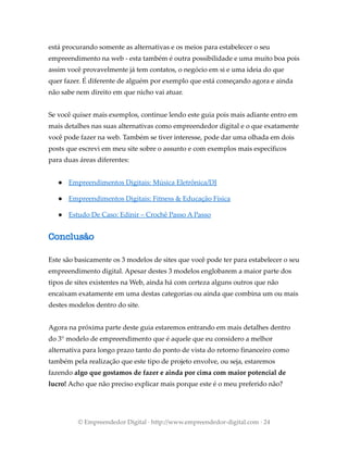 está procurando somente as alternativas e os meios para estabelecer o seu
empreendimento na web - esta também é outra possibilidade e uma muito boa pois
assim você provavelmente já tem contatos, o negócio em si e uma ideia do que
quer fazer. É diferente de alguém por exemplo que está começando agora e ainda
não sabe nem direito em que nicho vai atuar.
Se você quiser mais exemplos, continue lendo este guia pois mais adiante entro em
mais detalhes nas suas alternativas como empreendedor digital e o que exatamente
você pode fazer na web. Também se tiver interesse, pode dar uma olhada em dois
posts que escrevi em meu site sobre o assunto e com exemplos mais específicos
para duas áreas diferentes:
● Empreendimentos Digitais: Música Eletrônica/DJ
● Empreendimentos Digitais: Fitness & Educação Física
● Estudo De Caso: Edinir – Crochê Passo A Passo
Conclusão
Este são basicamente os 3 modelos de sites que você pode ter para estabelecer o seu
empreendimento digital. Apesar destes 3 modelos englobarem a maior parte dos
tipos de sites existentes na Web, ainda há com certeza alguns outros que não
encaixam exatamente em uma destas categorias ou ainda que combina um ou mais
destes modelos dentro do site.
Agora na próxima parte deste guia estaremos entrando em mais detalhes dentro
do 3° modelo de empreendimento que é aquele que eu considero a melhor
alternativa para longo prazo tanto do ponto de vista do retorno financeiro como
também pela realização que este tipo de projeto envolve, ou seja, estaremos
fazendo algo que gostamos de fazer e ainda por cima com maior potencial de
lucro! Acho que não preciso explicar mais porque este é o meu preferido não?
© Empreendedor Digital · http://www.empreendedor-digital.com · 24
 