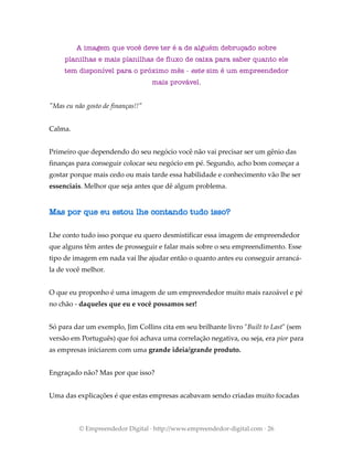 A imagem que você deve ter é a de alguém debruçado sobre
planilhas e mais planilhas de fluxo de caixa para saber quanto ele
tem disponível para o próximo mês - este sim é um empreendedor
mais provável.
"Mas eu não gosto de finanças!!"
Calma.
Primeiro que dependendo do seu negócio você não vai precisar ser um gênio das
finanças para conseguir colocar seu negócio em pé. Segundo, acho bom começar a
gostar porque mais cedo ou mais tarde essa habilidade e conhecimento vão lhe ser
essenciais. Melhor que seja antes que dê algum problema.
Mas por que eu estou lhe contando tudo isso?
Lhe conto tudo isso porque eu quero desmistificar essa imagem de empreendedor
que alguns têm antes de prosseguir e falar mais sobre o seu empreendimento. Esse
tipo de imagem em nada vai lhe ajudar então o quanto antes eu conseguir arrancá-
la de você melhor.
O que eu proponho é uma imagem de um empreendedor muito mais razoável e pé
no chão - daqueles que eu e você possamos ser!
Só para dar um exemplo, Jim Collins cita em seu brilhante livro "Built to Last" (sem
versão em Português) que foi achava uma correlação negativa, ou seja, era pior para
as empresas iniciarem com uma grande ideia/grande produto.
Engraçado não? Mas por que isso?
Uma das explicações é que estas empresas acabavam sendo criadas muito focadas
© Empreendedor Digital · http://www.empreendedor-digital.com · 26
 