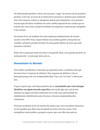 em determinado produto e talvez até um pouco "cegas" do sucesso de seu primeiro
produto. Com isto, ao invés de se desenvolver processos e sistemas para realmente
criar uma empresa, muitas se alongaram demais para abandonar o seu primeiro
sucesso (que até talvez recebesse um certo carinho especial do seu criador que na
maioria das vezes seria o próprio fundador da empresa) e acabaram por atrapalhar
o seu sucesso.
No mesmo livro, ele também cita como empresas multinacionais de enorme
sucesso como HP e Sony, sequer tinham um produto quando começaram (na
verdade o primeiro produto da Sony foi uma panela elétrica de arroz que nem
funcionava direito!)
Então não se preocupe tanto em achar a sua grande ideia, o seu grande produto ou
nada parecido - se preocupe mais com as ...
Necessidades do Mercado
Para melhor escolhermos o mercado que queremos atuar, a primeira coisa que
devemos fazer é esquecer do dinheiro. Sim, esquecer do dinheiro e não se
preocupe porque não vou simplesmente falar "Faça o que você ama!" e deixar por
isso.
O que eu quero que você foque primeiro são as necessidades que você consegue
identificar em algum mercado específico; este sendo algo que você já tem
interesse ou algum mercado totalmente novo onde uma oportunidade foi
simplesmente identificada (como diversos e diversos empreendimentos
começaram.
Você provavelmente já leu da história do médico que virou investidor financeiro,
ou do arquiteto que abriu uma faculdade ou tantas diversas outras. Para
exemplificar ainda melhor o porquê eu quero que você olhe mais para as
© Empreendedor Digital · http://www.empreendedor-digital.com · 27
 