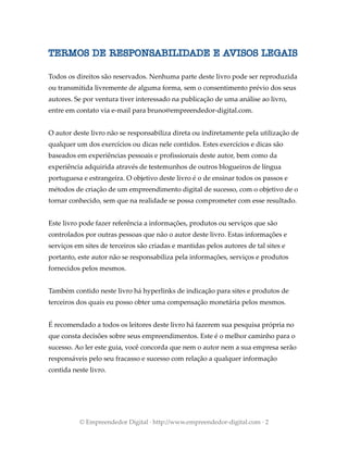 TERMOS DE RESPONSABILIDADE E AVISOS LEGAIS
Todos os direitos são reservados. Nenhuma parte deste livro pode ser reproduzida
ou transmitida livremente de alguma forma, sem o consentimento prévio dos seus
autores. Se por ventura tiver interessado na publicação de uma análise ao livro,
entre em contato via e-mail para bruno@empreendedor-digital.com.
O autor deste livro não se responsabiliza direta ou indiretamente pela utilização de
qualquer um dos exercícios ou dicas nele contidos. Estes exercícios e dicas são
baseados em experiências pessoais e profissionais deste autor, bem como da
experiência adquirida através de testemunhos de outros blogueiros de língua
portuguesa e estrangeira. O objetivo deste livro é o de ensinar todos os passos e
métodos de criação de um empreendimento digital de sucesso, com o objetivo de o
tornar conhecido, sem que na realidade se possa comprometer com esse resultado.
Este livro pode fazer referência a informações, produtos ou serviços que são
controlados por outras pessoas que não o autor deste livro. Estas informações e
serviços em sites de terceiros são criadas e mantidas pelos autores de tal sites e
portanto, este autor não se responsabiliza pela informações, serviços e produtos
fornecidos pelos mesmos.
Também contido neste livro há hyperlinks de indicação para sites e produtos de
terceiros dos quais eu posso obter uma compensação monetária pelos mesmos.
É recomendado a todos os leitores deste livro há fazerem sua pesquisa própria no
que consta decisões sobre seus empreendimentos. Este é o melhor caminho para o
sucesso. Ao ler este guia, você concorda que nem o autor nem a sua empresa serão
responsáveis pelo seu fracasso e sucesso com relação a qualquer informação
contida neste livro.
© Empreendedor Digital · http://www.empreendedor-digital.com · 2
 