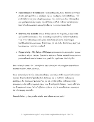● Necessidades do mercado: como explicado acima, fique de olhos e ouvidos
abertos para perceber se há algum espaço ou alguma necessidade que você
poderia fornecer uma solução adequada para o mercado. Isto não significa
que você precista inventar o novo iPhone ou iPad; pode ser simplesmente
fazer e/ou fornecer um serviço/produto já existente mas melhor!
● Interesse pelo mercado: apesar de não ser um pré-requisito, o ideal seria
que você tenha interesse pelo mercado pois envolverá bastante trabalho e
você provavelmente passará umas boas horas em cima. Se conseguir
identificar uma necessidade de mercado em um nicho de mercado que você
tem interesse e conhece, melhor!
● Convergência » Alie Paixão + Utilidade: como exemplo, posso dizer que eu
amo jogar futebol e comer churrasco, mas se eu fizesse somente o que amo, eu
provavelmente acabaria como um gordinho jogador de futebol pobre!
Esta definição chama-se "Convergência" e foi criada por um dos grandes nomes do
mundo online: Chris Guillebeau.
Se eu por exemplo tivesse conhecimento (ou fosse atrás deste) e desenvolvesse um
manual de como treinar para futebol, dietas ou até os melhores clubes para
participar das chamadas "peneiras" ou até um serviço online onde as pessoas
poderiam postar vídeos jogando e por base de voto estilo 9gag os vídeos subiriam
ou desceriam atraindo "talvez" olheiros, então ai você já tem algo mais concreto e
de valor para o mercado.
Essa são linhas gerias para lhe ajudar a escolher o seu mercado:
© Empreendedor Digital · http://www.empreendedor-digital.com · 29
 