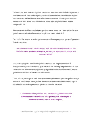 Pode ser que, ao começar a explorar o mercado com uma mentalidade de produtor
e empreendedor, você identifique oportunidades em mercados diferentes: alguns
você tem mais conhecimento, outros lhe interessam mais, outros aparentemente
apresentam uma maior oportunidade de lucro, outros aparentam ter menos
competição, etc.
São muitas as dúvidas e as decisões que temos que tomar em cima destas dúvidas
quando estamos iniciando um novo negócio - e eu sei não é fácil.
Para poder lhe ajudar, acredito que uma das melhores perguntas que você possa se
fazer é a seguinte:
"Eu me vejo não só trabalhando, mas realmente desenvolvendo um
trabalho com a mesma energia e paixão que agora tenho, daqui a 5
ou mais anos?"
Esta é uma pergunta importante para o futuro do seu empreendimento e
principalmente para o seu futuro, portanto tire um tempo para pensar nela. E por
favor tente ser o mais honesto possível porque se você estiver mentindo a pessoa
que mais irá sofrer com isto tudo é você mesmo!
Claro, não se preocupe se você não tiver uma resposta exata para isto pois conheço
inúmeras pessoas que começaram e desenvolveram um empreendimento digital
do zero sem realmente pensar ou gostar da área que atuavam.
O interesse destas pessoas era, na verdade, preencher uma
necessidade do mercado e uma paixão pela elaboração e
desenvolvimento de um novo negócio.
© Empreendedor Digital · http://www.empreendedor-digital.com · 31
 