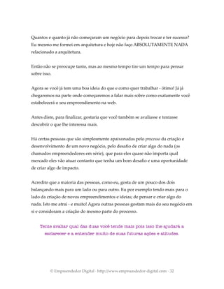 Quantos e quanto já não começaram um negócio para depois trocar e ter sucesso?
Eu mesmo me formei em arquitetura e hoje não faço ABSOLUTAMENTE NADA
relacionado a arquitetura.
Então não se preocupe tanto, mas ao mesmo tempo tire um tempo para pensar
sobre isso.
Agora se você já tem uma boa ideia do que e como quer trabalhar - ótimo! Já já
chegaremos na parte onde começaremos a falar mais sobre como exatamente você
estabelecerá o seu empreendimento na web.
Antes disto, para finalizar, gostaria que você também se avaliasse e tentasse
descobrir o que lhe interessa mais.
Há certas pessoas que são simplesmente apaixonadas pelo processo da criação e
desenvolvimento de um novo negócio, pelo desafio de criar algo do nada (os
chamados empreendedores em série), que para eles quase não importa qual
mercado eles vão atuar contanto que tenha um bom desafio e uma oportunidade
de criar algo de impacto.
Acredito que a maioria das pessoas, como eu, gosta de um pouco dos dois
balançando mais para um lado ou para outro. Eu por exemplo tendo mais para o
lado da criação de novos empreendimentos e ideias; de pensar e criar algo do
nada. Isto me atrai - e muito! Agora outras pessoas gostam mais do seu negócio em
si e consideram a criação do mesmo parte do processo.
Tente avaliar qual das duas você tende mais pois isso lhe ajudará a
esclarecer e a entender muito de suas futuras ações e atitudes.
© Empreendedor Digital · http://www.empreendedor-digital.com · 32
 