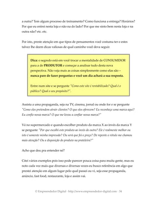 a outra? Tem algum processo de treinamento? Como funciona a entrega? Horários?
Por que eu entrei nesta loja e não na do lado? Por que me sinto bem nesta loja e na
outra não? etc. etc.
Por isto, preste atenção em que tipos de pensamentos você costuma ter e estes
talvez lhe deem dicas valiosas de qual caminho você deva seguir.
Dica: o segredo está em você trocar a mentalidade de CONSUMIDOR
para a de PRODUTOR e começar a analisar tudo desta nova
perspectiva. Não veja mais as coisas simplesmente como elas são –
nunca pare de fazer perguntas e você um dia achará a sua resposta.
Entre num site e se pergunte "Como este site é rentabilizado? Qual é o
público? Qual o seu propósito?".
Assista a uma propaganda, seja na TV, cinema, jornal ou onde for e se pergunte
"Como eles pretendem atrair clientes? O que eles oferecem? Eu reconheço uma marca aqui?
Eu confio nessa marca? O que me levou a confiar nessa marca?"
Vá no supermercado e quando escolher produto da marca X ao invés da marca Y
se pergunte "Por que escolhi este produto ao invés do outro? Ele é realmente melhor ou
isto é somente minha impressão? Ou será que foi o preço? De repente o rótulo me chamou
mais atenção? Ou a disposição do produto na prateleira?"
Acho que deu pra entender né?
Citei vários exemplos pois isso pode parecer pouca coisa para muita gente, mas eu
noto cada vez mais que diversas e diversas vezes eu busco referência em algo que
prestei atenção em algum lugar pelo qual passei ou vi, seja esse propaganda,
anúncio, fast food, restaurante, loja e assim vai.
© Empreendedor Digital · http://www.empreendedor-digital.com · 34
 