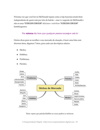 Próxima vez que você for no McDonald repare como a loja funciona muito bem
independente de quem está por trás do balcão – esse é o segredo do McDonald e
não os seus *COUGH COUGH* deliciosos e nutritivos *COUGH COUGH*
hambúrgueres:
Um sistema tão bom que qualquer pessoa consegue usá-lo!
Outras dicas para se escolher o seu mercado de atuação, é fazer uma lista com
diversos itens, digamos 7 itens, para cada um dos tópicos abaixo:
● Medos;
● Hobbies;
● Problemas;
● Paixões;
Nota: repare que paixões/hobbies as vezes podem se misturar.
© Empreendedor Digital · http://www.empreendedor-digital.com · 35
 