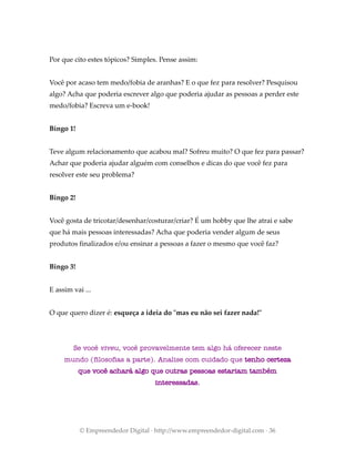 Por que cito estes tópicos? Simples. Pense assim:
Você por acaso tem medo/fobia de aranhas? E o que fez para resolver? Pesquisou
algo? Acha que poderia escrever algo que poderia ajudar as pessoas a perder este
medo/fobia? Escreva um e-book!
Bingo 1!
Teve algum relacionamento que acabou mal? Sofreu muito? O que fez para passar?
Achar que poderia ajudar alguém com conselhos e dicas do que você fez para
resolver este seu problema?
Bingo 2!
Você gosta de tricotar/desenhar/costurar/criar? É um hobby que lhe atrai e sabe
que há mais pessoas interessadas? Acha que poderia vender algum de seus
produtos finalizados e/ou ensinar a pessoas a fazer o mesmo que você faz?
Bingo 3!
E assim vai ...
O que quero dizer é: esqueça a ideia do "mas eu não sei fazer nada!"
Se você viveu, você provavelmente tem algo há oferecer neste
mundo (filosofias a parte). Analise com cuidado que tenho certeza
que você achará algo que outras pessoas estariam também
interessadas.
© Empreendedor Digital · http://www.empreendedor-digital.com · 36
 