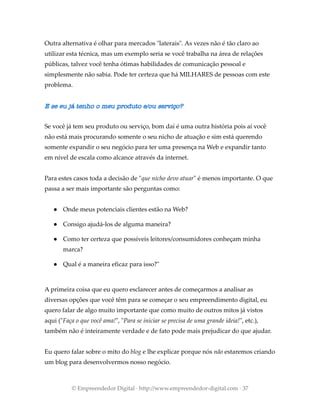 Outra alternativa é olhar para mercados "laterais". As vezes não é tão claro ao
utilizar esta técnica, mas um exemplo seria se você trabalha na área de relações
públicas, talvez você tenha ótimas habilidades de comunicação pessoal e
simplesmente não sabia. Pode ter certeza que há MILHARES de pessoas com este
problema.
E se eu já tenho o meu produto e/ou serviço?
Se você já tem seu produto ou serviço, bom daí é uma outra história pois aí você
não está mais procurando somente o seu nicho de atuação e sim está querendo
somente expandir o seu negócio para ter uma presença na Web e expandir tanto
em nível de escala como alcance através da internet.
Para estes casos toda a decisão de "que nicho devo atuar" é menos importante. O que
passa a ser mais importante são perguntas como:
● Onde meus potenciais clientes estão na Web?
● Consigo ajudá-los de alguma maneira?
● Como ter certeza que possíveis leitores/consumidores conheçam minha
marca?
● Qual é a maneira eficaz para isso?"
A primeira coisa que eu quero esclarecer antes de começarmos a analisar as
diversas opções que você têm para se começar o seu empreendimento digital, eu
quero falar de algo muito importante que como muito de outros mitos já vistos
aqui ("Faça o que você ama!", "Para se iniciar se precisa de uma grande ideia!", etc.),
também não é inteiramente verdade e de fato pode mais prejudicar do que ajudar.
Eu quero falar sobre o mito do blog e lhe explicar porque nós não estaremos criando
um blog para desenvolvermos nosso negócio.
© Empreendedor Digital · http://www.empreendedor-digital.com · 37
 