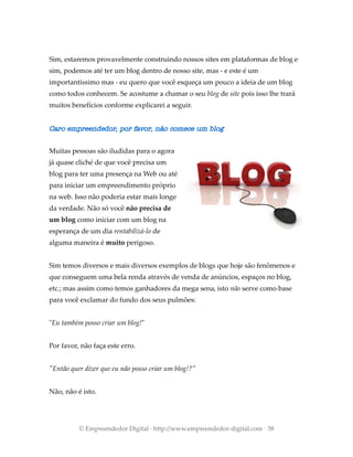 Sim, estaremos provavelmente construindo nossos sites em plataformas de blog e
sim, podemos até ter um blog dentro de nosso site, mas - e este é um
importantíssimo mas - eu quero que você esqueça um pouco a ideia de um blog
como todos conhecem. Se acostume a chamar o seu blog de site pois isso lhe trará
muitos benefícios conforme explicarei a seguir.
Caro empreendedor, por favor, não comece um blog
Muitas pessoas são iludidas para o agora
já quase cliché de que você precisa um
blog para ter uma presença na Web ou até
para iniciar um empreendimento próprio
na web. Isso não poderia estar mais longe
da verdade. Não só você não precisa de
um blog como iniciar com um blog na
esperança de um dia rentabilizá-lo de
alguma maneira é muito perigoso.
Sim temos diversos e mais diversos exemplos de blogs que hoje são fenômenos e
que conseguem uma bela renda através de venda de anúncios, espaços no blog,
etc.; mas assim como temos ganhadores da mega sena, isto não serve como base
para você exclamar do fundo dos seus pulmões:
"Eu também posso criar um blog!"
Por favor, não faça este erro.
"Então quer dizer que eu não posso criar um blog!?"
Não, não é isto.
© Empreendedor Digital · http://www.empreendedor-digital.com · 38
 