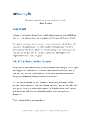 INTRODUÇÃO
"A melhor maneira de prever o futuro é criá-lo"
– Peter Drucker
Bem-vindo!
Gostaria primeiramente de dar lhe os parabéns por me dar esta oportunidade de
falar com você sobre um tema que sou apaixonado: Empreendedorismo Digital.
Sei o quanto hoje temos cada vez menos e menos tempo e se você está lendo isto
aqui, então isto significa que você colocou outras prioridades que você talvez
tivesse em sua vida, desde trabalho até passar um tempo com aqueles que você
ama, para ler este guia para lhe ajudar a adquirir mais informações sobre
empreendimentos na web e em geral.
Não É Um Bicho De Sete Cabeças
Sei que muitas pessoas ficam paralisadas muitas vezes sem conseguir sair do lugar
pela simples falta de informação suficiente sobre determinado assunto. Mas se
você para para analisar, já percebeu que a maioria dos nossos medos tendem a
desaparecer depois que conseguimos entender a situação?
Por exemplo, se estivesse em uma sala escura sem conseguir enxergar nada e
ouvindo barulhos estranho, talvez você ficasse com medo. Mas se eu acender a luz
para que você enxergue o que está acontecendo e descobre que os barulhos nada
mais são que os ruídos de um rádio velho, então o medo provavelmente
desaparece.
Pois é exatamente isto o que quero fazer:
© Empreendedor Digital · http://www.empreendedor-digital.com · 3
 