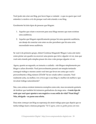 Você pode sim criar um blog, por favor fique a vontade - o que eu quero que você
entenda é o motivo certo do porque você está criando o seu blog.
Geralmente há dois tipos de pessoas que blogam:
1. Aqueles que criam e escrevem para seus blogs mesmo que nem existisse
uma audiência;
2. Aqueles que blogam especificamente porque há uma aparente audiência,
um desejo de conectar com estes ou eles percebem que há uma certa
necessidade nessa audiência.
Se você é do primeiro grupo, ótimo! Continue blogando! Blogar é uma arte tanto
como pintar um quadro ou escrever uma poesia que talvez alguém vá ver, mas que
você está criando pelo simples prazer de criar e não porque alguém vá ver.
Agora, quanto ao segundo, eu tomaria o cuidado - não blogue simplesmente por
blogar e achar divertido. Você provavelmente passará um tempão tentando
conseguir tráfego e mesmo assim você tem que levar em conta que você é
provavelmente o blog número 233.636° há ser criado sobre o assunto. Você
realmente acha, ou melhor, tem certeza que o seu blog é o melhor do melhor e que
irá atrair tráfego naturalmente?
Sim, com certeza existem inúmeros exemplos como este, mas novamente gostaria
de lembrar que também há inúmeros ganhadores da mega sena - é neste tipo de
sorte que você quer apostar o seu negócio e o seu estilo de vida!? Num blog!?
Não, obrigado - eu passo essa oferta.
Para mim começar um blog na esperança de atrair tráfego para que depois que se
tenha tráfego fazer a famosa pergunta "Tá! E agora, como eu ganho grana com meu
© Empreendedor Digital · http://www.empreendedor-digital.com · 39
 
