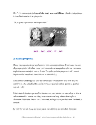 blog?" é o mesmo que abrir uma loja, atrair uma multidão de clientes e depois que
todos clientes estão lá se perguntar:
"Ok, e agora, o que eu vou vender para eles!?"
NÃO ... FAZ ... SEN ... TI ... DO!
A minha proposta
O que eu proponho é que você comece com uma necessidade de mercado ou com
algum propósito inicial de como você montará o seu negócio conforme vimos nos
capítulos anteriores (viu você aí, Senhor "eu-pulo-capítulos-porque-sei-tudo" como é
importante ler em ordem e como tudo vai se somando!? ;))
Não comece um blog para falar de como hoje o seu cachorro está com frio, ou
como você acha um absurdo aquele deputado que fez sei lá o que sei lá quando –
não não e não!
Estabeleça de inicio o que você terá a oferecer a sociedade e o mercado e aí sim, se
achar necessário, monte um blog; mas mesmo este blog não serão simples e
aleatórios devaneios da sua vida - isto você pode guardar pro Twitter e Facebook e
olhe lá!
Se você for ter um blog, que estes sejam específicos e que atendam possíveis
© Empreendedor Digital · http://www.empreendedor-digital.com · 40
 