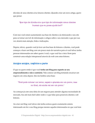 dúvidas de seus clientes e/ou futuros clientes. Quando criar um novo artigo, quero
que pense:
"Que tipo de dúvida e/ou que tipo de informação meus clientes
buscam que eu possa ajudá-los!?"
Com isso você estará aumentando sua base de clientes e já otimizando o seu site
para se tornar um hub de informação e artigos sobre o seu mercado o que por sua
vez atrairá mais atenção, links e indicações.
Depois, talvez, quando você já tiver um boa base de leitores e clientes, você pode
começar a fazer um blog com um pouco mais de narrativa pois aí você talvez tenha
pessoas interessadas em saber quem é você, o que você faz e isto é bom para
construir uma relação interpessoal através da web com estes leitores.
Amigos amigos, negócios a parte
O que eu quero então é que você tenha um blog para suporte ao seu
empreendimento e não o contrário. Não comece um blog tentando encaixar um
negócio em cima depois. Isto me lembra uma frase:
"Você pode colocar um terno, sapato e gravata em um porco, mas
no final, ele ainda vai ser um porco."
Ao começar já com uma ideia de um negocio para atender alguma necessidade de
mercado, fica até mais fácil saber onde e o que falar para possíveis clientes e até
leitores.
Ao criar um blog você talvez não tenha certeza quem exatamente estaria
interessado em ler o seu blog porque mesmo aqueles interessados no que você tem
© Empreendedor Digital · http://www.empreendedor-digital.com · 41
 