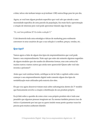 a falar, talvez não tenham tempo ou já tenham 1.982 outros blogs para ler por dia.
Agora, se você tem algum produto específico que você sabe que atende a uma
necessidade específica de uma parcela da população, fica mais fácil a aproximação
e criação de interesse pois você pode aproximar falando algo do tipo:
"Ei, você tem problema X? Eu tenho a solução Y."
E daí desenrola toda uma estratégia e táticas de marketing para realmente
convencer os seus usuários de que a sua solução é a melhor, preços, vendas, etc.
Que tipo?
Vamos agora a falar de algum dos tipos de empreendimentos que você pode
basear o seu empreendimento. Note aqui que estes são somente algumas sugestões
de alguns modelos que são usados de diferentes formas, mas com certeza há
muitos outros e tantos outros que ainda nem aparecerão! Quem sabe você não
inventa o próximo!?
Antes que você continue lendo, certifique-se de ter lido o capítulo sobre como
começar o seu empreendimento digital onde comento algum dos tipos de
rentabilização mais utilizados pela maioria dos sites.
Os que vou agora descrever tratam mais sobre subcategorias dentro do 3° modelo
que basicamente envolve a criação e distribuição de um produto próprio.
Eu já falei sobre a questão de como criar o seu próprio produto não é todo esse
pesadelo que algumas pessoas imaginam ser. Eu mesmo também pensava isso de
início e é justamente por isso que eu quero insistir nesse ponto quantas vezes for
preciso pois muitos acabaram falando:
© Empreendedor Digital · http://www.empreendedor-digital.com · 42
 